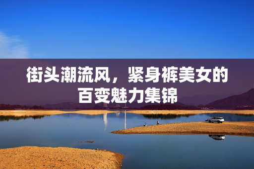 街头潮流风,紧身裤美女的百变魅力集锦 街头潮流风,紧身裤美女的百变魅力集锦