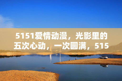 5151爱情动漫,光影里的五次心动,一次圆满,5151,光影五心动,一次圆满 5151爱情动漫,光影里的五次心动,一次圆满,5151,光影五心动,一次圆满