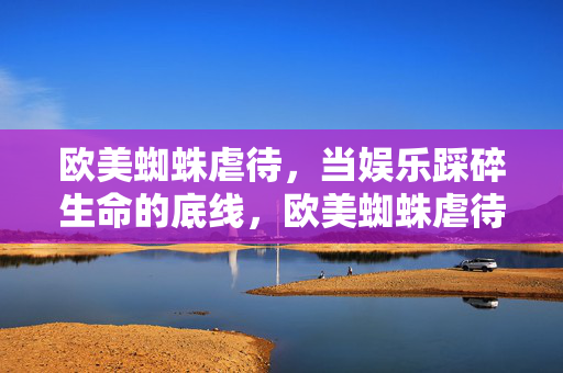 欧美蜘蛛虐待,当娱乐踩碎生命的底线,欧美蜘蛛虐待,娱乐踩碎生命底线 欧美蜘蛛虐待,当娱乐踩碎生命的底线,欧美蜘蛛虐待,娱乐踩碎生命底线