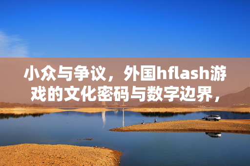 小众与争议,外国hflash游戏的文化密码与数字边界,小众与争议,外国flash游戏的文化密码与数字边界 小众与争议,外国hflash游戏的文化密码与数字边界,小众与争议,外国flash游戏的文化密码与数字边界