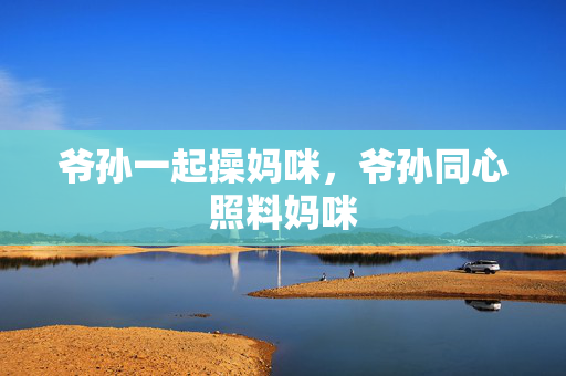 爷孙一起操妈咪,爷孙同心照料妈咪 爷孙一起操妈咪,爷孙同心照料妈咪