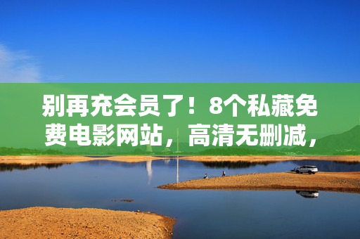 别再充会员了!8个私藏免费电影网站,高清无删减,片源多到让你熬夜刷!告别会员!8个私藏免费电影网站,高清无删减片源多到熬夜刷 别再充会员了!8个私藏免费电影网站,高清无删减,片源多到让你熬夜刷!告别会员!8个私藏免费电影网站,高清无删减片源多到熬夜刷