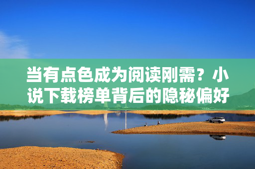当有点色成为阅读刚需?小说下载榜单背后的隐秘偏好,有点色成阅读刚需,小说下载榜单的隐秘偏好 当有点色成为阅读刚需?小说下载榜单背后的隐秘偏好,有点色成阅读刚需,小说下载榜单的隐秘偏好