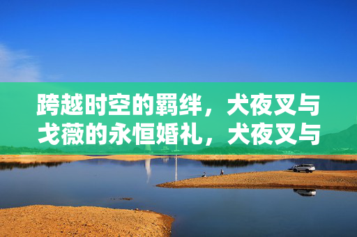跨越时空的羁绊，犬夜叉与戈薇的永恒婚礼，犬夜叉与戈薇的时空永恒婚礼