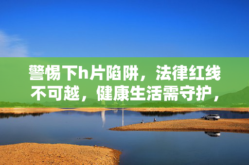 警惕下h片陷阱,法律红线不可越,健康生活需守护,警惕h片陷阱,法律红线不可越,健康生活需守护 警惕下h片陷阱,法律红线不可越,健康生活需守护,警惕h片陷阱,法律红线不可越,健康生活需守护