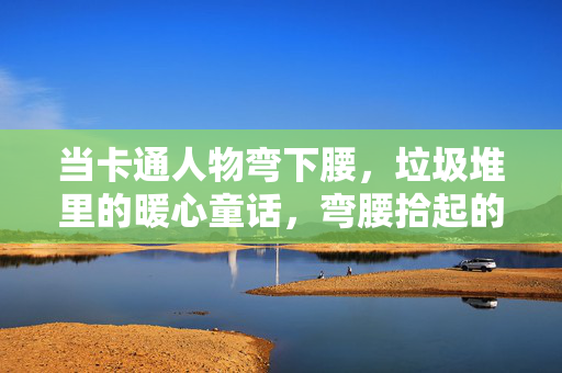 当卡通人物弯下腰,垃圾堆里的暖心童话,弯腰拾起的垃圾堆童话 当卡通人物弯下腰,垃圾堆里的暖心童话,弯腰拾起的垃圾堆童话