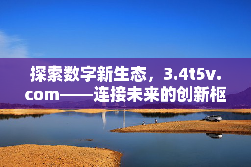 探索数字新生态,3.4t5v.com——连接未来的创新枢纽,4t5v.com,数字新生态的创新枢纽 探索数字新生态,3.4t5v.com——连接未来的创新枢纽,4t5v.com,数字新生态的创新枢纽