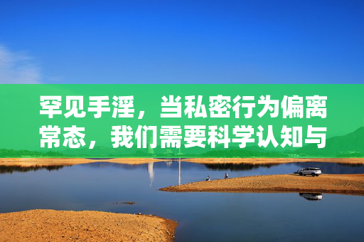 罕见手淫,当私密行为偏离常态,我们需要科学认知与理性关怀,罕见手淫,偏离常态下的科学认知与理性关怀 罕见手淫,当私密行为偏离常态,我们需要科学认知与理性关怀,罕见手淫,偏离常态下的科学认知与理性关怀