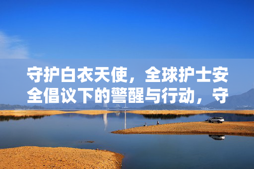 守护白衣天使,全球护士安全倡议下的警醒与行动,守护白衣天使,全球护士安全倡议的警醒与行动 守护白衣天使,全球护士安全倡议下的警醒与行动,守护白衣天使,全球护士安全倡议的警醒与行动
