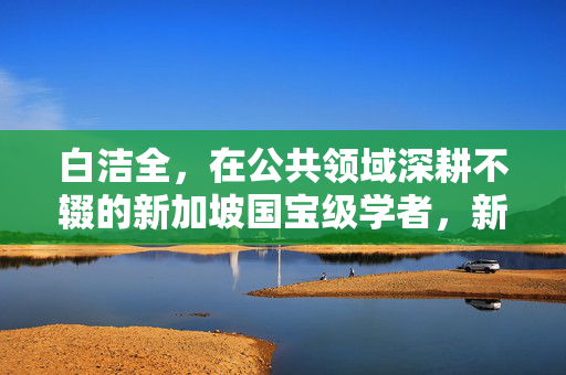 白洁全,在公共领域深耕不辍的新加坡国宝级学者,新加坡国宝级学者白洁全,公共领域深耕不辍 白洁全,在公共领域深耕不辍的新加坡国宝级学者,新加坡国宝级学者白洁全,公共领域深耕不辍