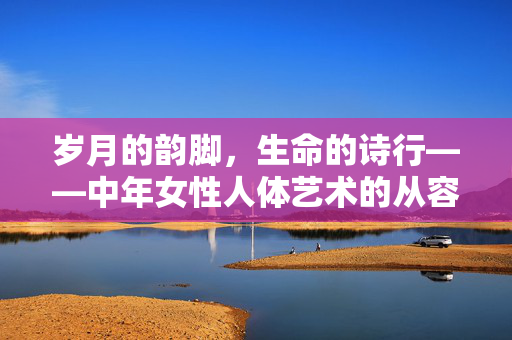 岁月的韵脚,生命的诗行——中年女性人体艺术的从容之美,岁月的韵脚,生命的诗行——中年女性人体艺术的从容之美 岁月的韵脚,生命的诗行——中年女性人体艺术的从容之美,岁月的韵脚,生命的诗行——中年女性人体艺术的从容之美