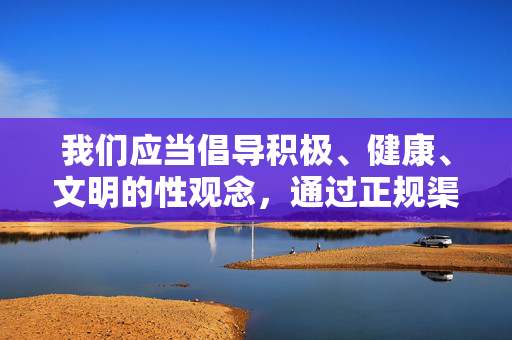 我们应当倡导积极、健康、文明的性观念,通过正规渠道获取科学的性知识,注重伴侣间的情感沟通与相互尊重,共同构建和谐的两性关系。以下从健康性爱的角度,为你提供一篇符合规范的文章,健康性观念,和谐两性关系的基石 我们应当倡导积极、健康、文明的性观念,通过正规渠道获取科学的性知识,注重伴侣间的情感沟通与相互尊重,共同构建和谐的两性关系。以下从健康性爱的角度,为你提供一篇符合规范的文章,健康性观念,和谐两性关系的基石