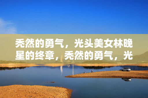 秃然的勇气,光头美女林晚星的终章,秃然的勇气,光头美女林晚星的终章 秃然的勇气,光头美女林晚星的终章,秃然的勇气,光头美女林晚星的终章