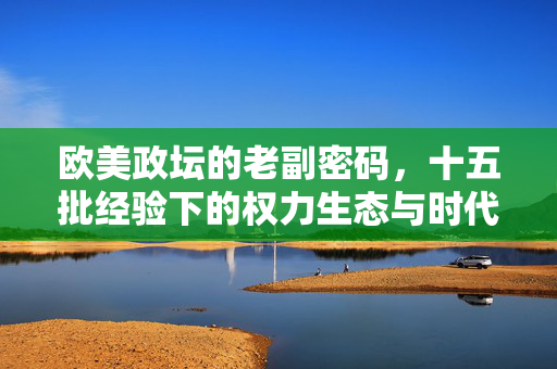 欧美政坛的老副密码,十五批经验下的权力生态与时代回响,欧美政坛老副密码,十五批经验下的权力生态与时代回响 欧美政坛的老副密码,十五批经验下的权力生态与时代回响,欧美政坛老副密码,十五批经验下的权力生态与时代回响