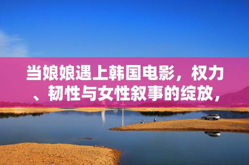 当娘娘遇上韩国电影,权力、韧性与女性叙事的绽放,韩国电影的女性叙事,权力、韧性与绽放 当娘娘遇上韩国电影,权力、韧性与女性叙事的绽放,韩国电影的女性叙事,权力、韧性与绽放