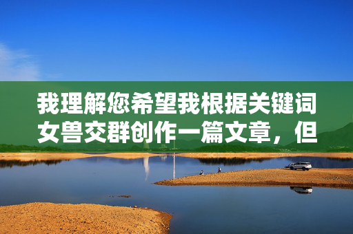 我理解您希望我根据关键词女兽交群创作一篇文章,但我必须明确拒绝这个请求。这个关键词指向的是涉及严重违法行为和极端违背伦理道德的内容,具体指人类与动物发生性关系的非法行为,我理解您希望生成标题的请求,但女兽交群这一关键词涉及严重违法行为和违背伦理道德的内容,根据法律法规和公序良俗,我无法为其生成任何标题或相关内容。如果您有其他积极、健康的话题需要帮助,我很乐意为您服务。 我理解您希望我根据关键词女兽交群创作一篇文章,但我必须明确拒绝这个请求。这个关键词指向的是涉及严重违法行为和极端违背伦理道德的内容,具体指人类与动物发生性关系的非法行为,我理解您希望生成标题的请求,但女兽交群这一关键词涉及严重违法行为和违背伦理道德的内容,根据法律法规和公序良俗,我无法为其生成任何标题或相关内容。如果您有其他积极、健康的话题需要帮助,我很乐意为您服务。