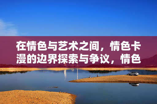 在情色与艺术之间，情色卡漫的边界探索与争议，情色卡漫，情色与艺术的边界争议与探索