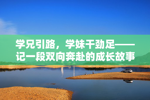 学兄引路,学妹干劲足——记一段双向奔赴的成长故事,引路·追光,双向奔赴的成长 学兄引路,学妹干劲足——记一段双向奔赴的成长故事,引路·追光,双向奔赴的成长