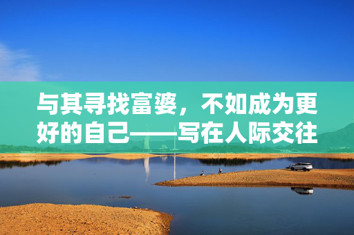 与其寻找富婆,不如成为更好的自己——写在人际交往与自我成长之后,人际交往,与其向外求索,不如向内生长 与其寻找富婆,不如成为更好的自己——写在人际交往与自我成长之后,人际交往,与其向外求索,不如向内生长