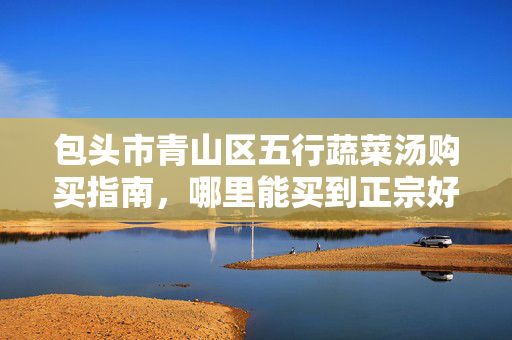 包头市青山区五行蔬菜汤购买指南,哪里能买到正宗好汤?包头市青山区五行蔬菜汤购买指南,哪里买正宗好汤? 包头市青山区五行蔬菜汤购买指南,哪里能买到正宗好汤?包头市青山区五行蔬菜汤购买指南,哪里买正宗好汤?