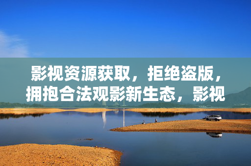 影视资源获取,拒绝盗版,拥抱合法观影新生态,影视资源获取,告别盗版,拥抱合法观影新生态 影视资源获取,拒绝盗版,拥抱合法观影新生态,影视资源获取,告别盗版,拥抱合法观影新生态
