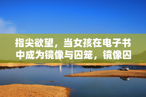 指尖欲望,当女孩在电子书中成为镜像与囚笼,镜像囚笼,电子书里的女孩指尖欲望 指尖欲望,当女孩在电子书中成为镜像与囚笼,镜像囚笼,电子书里的女孩指尖欲望