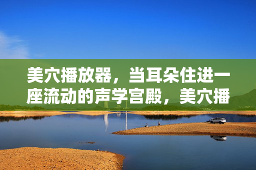 美穴播放器,当耳朵住进一座流动的声学宫殿,美穴播放器,耳朵的流动声学宫殿 美穴播放器,当耳朵住进一座流动的声学宫殿,美穴播放器,耳朵的流动声学宫殿
