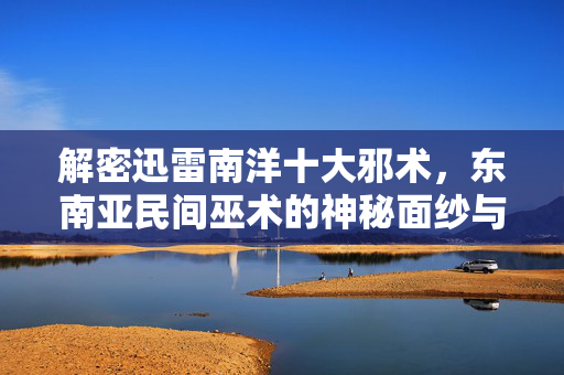 解密迅雷南洋十大邪术,东南亚民间巫术的神秘面纱与理性审视,迅雷南洋十大邪术解密,东南亚民间巫术的神秘面纱与理性审视 解密迅雷南洋十大邪术,东南亚民间巫术的神秘面纱与理性审视,迅雷南洋十大邪术解密,东南亚民间巫术的神秘面纱与理性审视