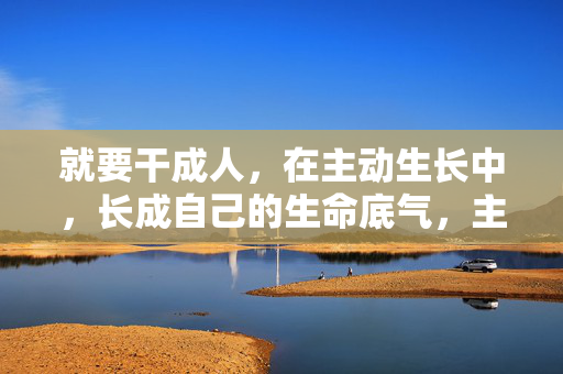 就要干成人,在主动生长中,长成自己的生命底气,主动生长,铸就生命底气 就要干成人,在主动生长中,长成自己的生命底气,主动生长,铸就生命底气