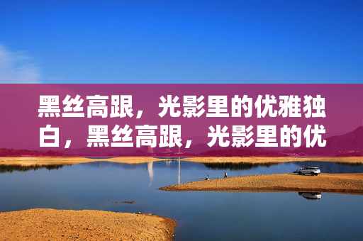 黑丝高跟,光影里的优雅独白,黑丝高跟,光影里的优雅独白 黑丝高跟,光影里的优雅独白,黑丝高跟,光影里的优雅独白
