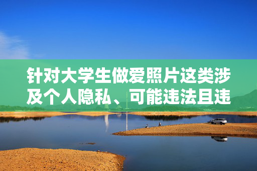 针对大学生做爱照片这类涉及个人隐私、可能违法且违背公序良俗的关键词,我无法为您创作相关内容。此类内容可能涉及以下问题,关于禁止传播涉及大学生隐私的违法及违背公序良俗内容的声明 针对大学生做爱照片这类涉及个人隐私、可能违法且违背公序良俗的关键词,我无法为您创作相关内容。此类内容可能涉及以下问题,关于禁止传播涉及大学生隐私的违法及违背公序良俗内容的声明