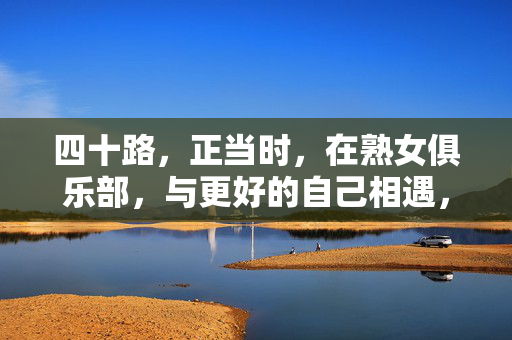 四十路,正当时,在熟女俱乐部,与更好的自己相遇,四十路正当时,在熟女俱乐部与更好的自己相遇 四十路,正当时,在熟女俱乐部,与更好的自己相遇,四十路正当时,在熟女俱乐部与更好的自己相遇