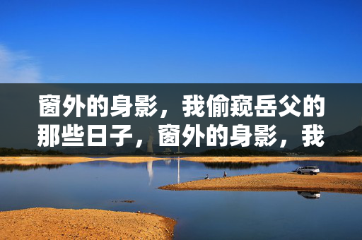 窗外的身影，我偷窥岳父的那些日子，窗外的身影，我偷窥岳父的日子