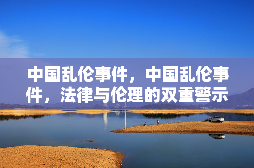 中国乱伦事件,中国乱伦事件,法律与伦理的双重警示 中国乱伦事件,中国乱伦事件,法律与伦理的双重警示