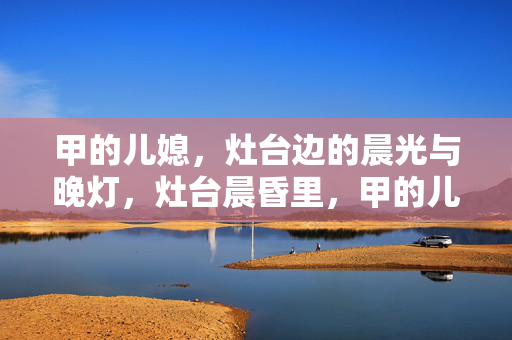甲的儿媳,灶台边的晨光与晚灯,灶台晨昏里,甲的儿媳守烟火 甲的儿媳,灶台边的晨光与晚灯,灶台晨昏里,甲的儿媳守烟火