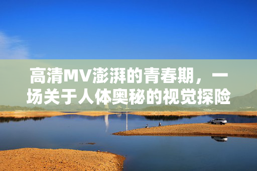 高清MV澎湃的青春期,一场关于人体奥秘的视觉探险,高清MV澎湃青春,人体奥秘的视觉探险 高清MV澎湃的青春期,一场关于人体奥秘的视觉探险,高清MV澎湃青春,人体奥秘的视觉探险