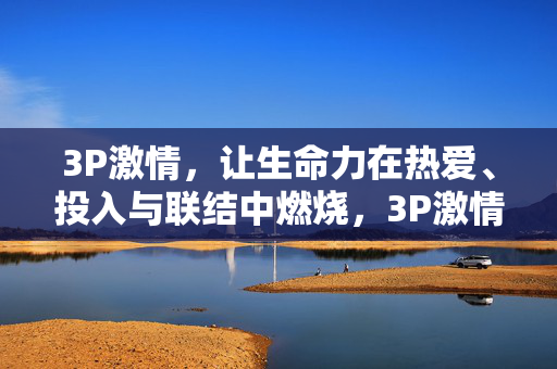 3P激情,让生命力在热爱、投入与联结中燃烧,3P激情,生命力在热爱、投入与联结中燃烧 3P激情,让生命力在热爱、投入与联结中燃烧,3P激情,生命力在热爱、投入与联结中燃烧