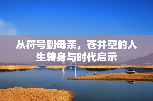 从符号到母亲,苍井空的人生转身与时代启示 从符号到母亲,苍井空的人生转身与时代启示