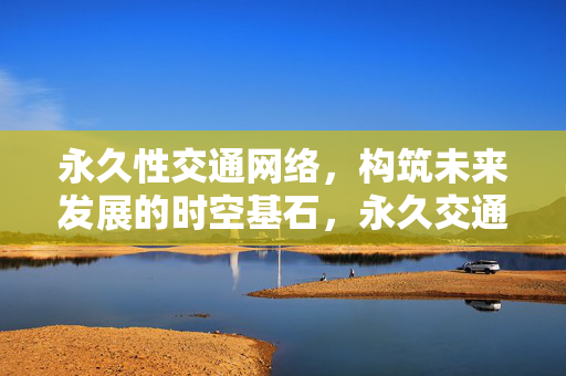 永久性交通网络,构筑未来发展的时空基石,永久交通网络,未来发展的时空基石 永久性交通网络,构筑未来发展的时空基石,永久交通网络,未来发展的时空基石