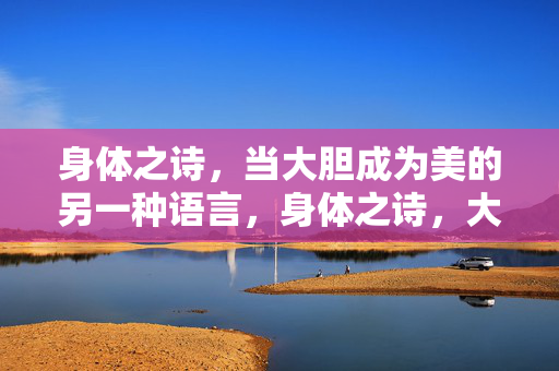 身体之诗,当大胆成为美的另一种语言,身体之诗,大胆为美赋形 身体之诗,当大胆成为美的另一种语言,身体之诗,大胆为美赋形