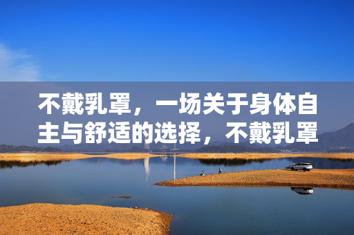 不戴乳罩,一场关于身体自主与舒适的选择,不戴乳罩,身体自主与舒适的选择 不戴乳罩,一场关于身体自主与舒适的选择,不戴乳罩,身体自主与舒适的选择