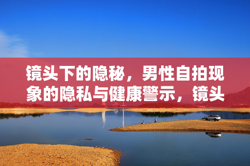 镜头下的隐秘,男性自拍现象的隐私与健康警示,镜头下的隐秘,男性自拍的隐私与健康警示 镜头下的隐秘,男性自拍现象的隐私与健康警示,镜头下的隐秘,男性自拍的隐私与健康警示