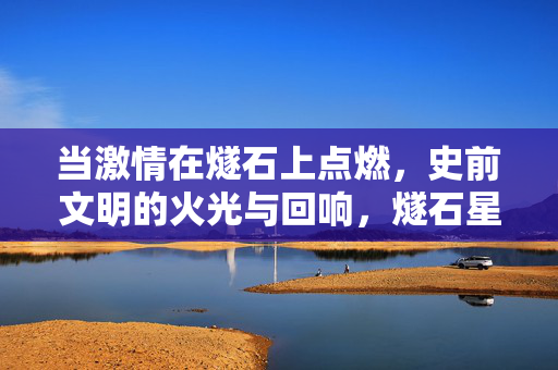 当激情在燧石上点燃，史前文明的火光与回响，燧石星火，史前文明的炽热回响