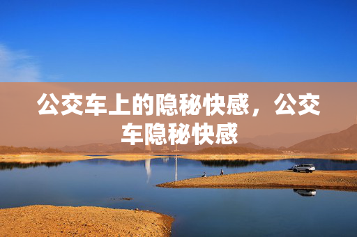 公交车上的隐秘快感,公交车隐秘快感 公交车上的隐秘快感,公交车隐秘快感