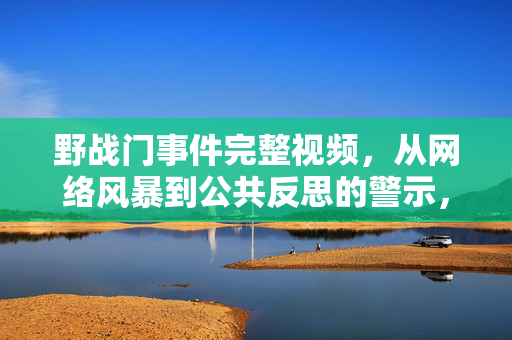 野战门事件完整视频，从网络风暴到公共反思的警示，野战门事件，从网络风暴到公共反思的警示