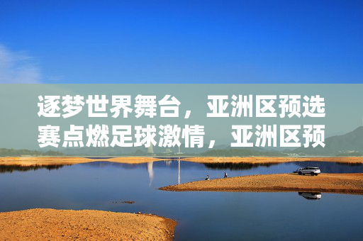逐梦世界舞台，亚洲区预选赛点燃足球激情，亚洲区预选赛，点燃激情，逐梦世界舞台