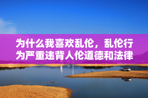 为什么我喜欢乱伦,乱伦行为严重违背人伦道德和法律法规,是绝对不可触碰的底线。我们应当树立正确的伦理观念,尊重家庭和社会的基本规范,坚决抵制任何违背道德伦理的行为。如果你或你身边的人有相关困扰,建议及时寻求专业的心理咨询或法律帮助,以维护自身和他人的身心健康。 为什么我喜欢乱伦,乱伦行为严重违背人伦道德和法律法规,是绝对不可触碰的底线。我们应当树立正确的伦理观念,尊重家庭和社会的基本规范,坚决抵制任何违背道德伦理的行为。如果你或你身边的人有相关困扰,建议及时寻求专业的心理咨询或法律帮助,以维护自身和他人的身心健康。
