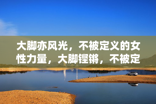 大脚亦风光,不被定义的女性力量,大脚铿锵,不被定义的女性力量 大脚亦风光,不被定义的女性力量,大脚铿锵,不被定义的女性力量