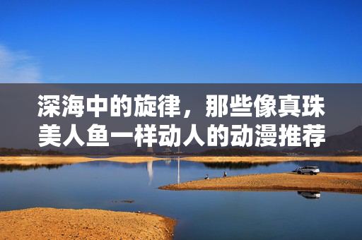 深海中的旋律,那些像真珠美人鱼一样动人的动漫推荐,深海真珠旋律,如美人鱼般动人的动漫推荐 深海中的旋律,那些像真珠美人鱼一样动人的动漫推荐,深海真珠旋律,如美人鱼般动人的动漫推荐