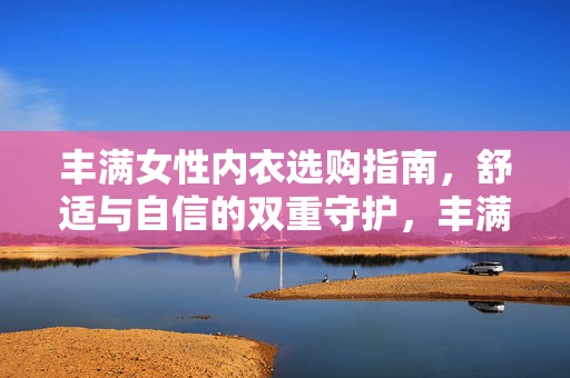 丰满女性内衣选购指南,舒适与自信的双重守护,丰满女性内衣选购,舒适自信的双重守护 丰满女性内衣选购指南,舒适与自信的双重守护,丰满女性内衣选购,舒适自信的双重守护